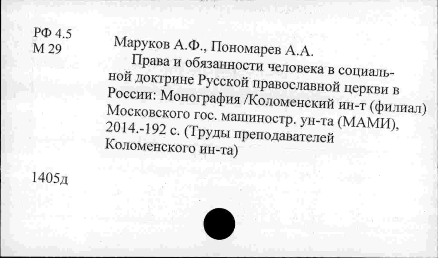 ﻿РФ 4.5
М 29
Маруков А.Ф., Пономарев А.А.
Права и обязанности человека в социальной доктрине Русской православной церкви в России: Монография /Коломенский ин-т (филиал) Московского гос. машиностр. ун-та (МАМИ), 2014.-192 с. (Труды преподавателей Коломенского ин-та)
1405д